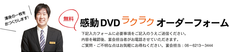 無料　感動DVDラクラクオーダーフォーム　下記入力フォームに必要事項をご記入のうえご送信ください。内容を確認後、宴会担当者がお電話させていただきます。ご質問・ご不明な点はお気軽にお尋ねください。宴会担当：06-6213-3444